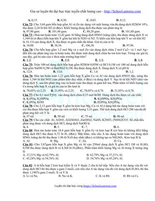 Gia sư luyện thi đại học trực tuyến chất lượng cao - http://School.antoree.com
A. 0,15. B. 0,30. C. 0,03. D. 0,12.
Câu 72: Cho 3,68 gam hỗn hợp gồm Al và Zn tác dụng với một lượng vừa đủ dung dịch H2SO4 10%,
thu được 2,24 lít khí H2 (ở đktc). Khối lượng dung dịch thu được sau phản ứng là
A. 97,80 gam. B. 101,48 gam. C. 88,20 gam. D. 101,68 gam.
Câu 73 : Hoà tan hoàn toàn 12,42 gam Al bằng dung dịch HNO3 loãng (dư), thu được dung dịch X và
1,344 lít (ở đktc) hỗn hợp khí Y gồm hai khí là N2O và N2. Tỉ khối của hỗn hợp khí Y so với khí H2
là 18. Cô cạn dung dịch X, thu được m gam chất rắn khan. Giá trị của m là
A. 34,08. B. 38,34. C. 106,38. D. 97,98.
Câu 74: Cho hỗn hợp gồm 1,2 mol Mg và x mol Zn vào dung dịch chứa 2 mol Cu2+ và 1 mol Ag+
đến khi các phản ứng xảy ra hoàn toàn, thu được một dung dịch chứa ba ion kim loại. Trong các giá trị
sau đây, giá trị nào của x thoả mãn trường hợp trên?
A. 1,2. B. 2,0. C. 1,5. D. 1,8.
Câu 75: Trộn 100 ml dung dịch hỗn hợp gồm H2SO4 0,05M và HCl 0,1M với 100 ml dung dịch hỗn
hợp gồm NaOH 0,2M và Ba(OH)2 0,1M, thu được dung dịch X. Dung dịch X có pH là
A. 12,8. B. 13,0. C. 1,0. D. 1,2.
Câu 76: Hòa tan hoàn toàn 1,23 gam hỗn hợp X gồm Cu và Al vào dung dịch HNO3 đặc, nóng thu
được 1,344 lít khí NO2 (sản phẩm khử duy nhất, ở đktc) và dung dịch Y. Sục từ từ khí NH3 (dư) vào
dung dịch Y, sau khi phản ứng xảy ra hoàn toàn thu được m gam kết tủa. Phần trăm về khối lượng của
Cu trong hỗn hợp X và giá trị của m lần lượt là
A. 78,05% và 2,25. B. 21,95% và 2,25. C. 78,05% và 0,78. D. 21,95% và 0,78.
Câu 77: Cho 0,1 mol P2O5 vào dung dịch chứa 0,35 mol KOH. Dung dịch thu được có các chất:
A. K3PO4, K2HPO4. B. K2HPO4, KH2PO4.
C. K3PO4, KOH. D. H3PO4, KH2PO4.
Câu 78: Cho 2,13 gam hỗn hợp X gồm ba kim loại Mg, Cu và Al ở dạng bột tác dụng hoàn toàn với
oxi thu được hỗn hợp Y gồm các oxit có khối lượng 3,33 gam. Thể tích dung dịch HCl 2M vừa đủ để
phản ứng hết với Y là
A. 57 ml. B. 50 ml. C. 75 ml. D. 90 ml.
Câu 79: Cho các chất: Al, Al2O3, Al2(SO4)3, Zn(OH)2, NaHS, K2SO3, (NH4)2CO3. Số chất đều
phản ứng được với dung dịch HCl, dung dịch NaOH là
A. 4. B. 5. C. 7. D. 6.
Câu 80: Hoà tan hoàn toàn 10,4 gam hỗn hợp A gồm Fe và kim loại R (có hóa trị không đổi) bằng
dung dịch HCl thu được 6,72 lít H2 (đktc). Mặt khác, nếu cho A tác dụng hoàn toàn với dung dịch
HNO3 loãng dư thì thu được 1,96 lít N2O duy nhất (đktc) và không tạo ra NH4NO3. Kim loại R là
A. Al. B. Mg. C. Zn. D. Ca.
Câu 81: Cho 3,87gam hỗn hợp X gồm Mg và Al vào 250ml dung dịch X gồm HCl 1M và H2SO4
0,5M thu được dung dịch B và 4,368 lít H2(đktc). Phần trăm khối lượng Mg và Al trong X tương ứng
là
A. 37,21% Mg và 62,79% Al. B. 62,79% Mg và 37,21% Al.
C. 45,24% Mg và 54,76% Al. D. 54,76% Mg và 45,24% Al.
Câu 82: A là hỗn hợp 2 kim loại kiềm X và Y thuộc 2 chu kì kế tiếp. Nếu cho A tác dụng vừa đủ với
dung dịch HCl thì thu được a gam 2 muối, còn nếu cho A tác dụng vừa đủ với dung dịch H2SO4 thì thu
được 1,1807a gam 2 muối. X và Y là
A. Li và Na. B. Na và K. C. K và Rb. D. Rb và Cs.
Luy n thi đ i h c cùngệ ạ ọ https://School.antoree.com
 