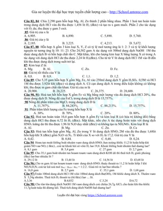 Gia sư luyện thi đại học trực tuyến chất lượng cao - http://School.antoree.com
Câu 82, 84: Chia 2,290 gam hỗn hợp Mg, Al, Zn thành 2 phần bằng nhau. Phần 1 hoà tan hoàn toàn
trong dung dịch HCl vừa đủ thu được 1,456 lít H2 (đktc) và tạo ra x gam muối. Phần 2 cho tác dụng
với O2 dư, thu được y gam 3 oxit.
85: Giá trị của x là
A. 6,905. B. 6,890. C. 5,890. D. 5,760.
86: Giá trị của y là
A. 2,185. B. 3,225. C. 4,213. D. 5,672.
Câu 87, 88: Hỗn hợp A gồm 3 kim loại X, Y, Z có tỷ lệ mol tương ứng là 1: 2: 3 và tỷ lệ khối lượng
nguyên tử tương ứng là 10: 11: 23. Cho 24,582 gam A tác dụng với 500ml dung dịch NaOH 1M thu
được dung dịch B và hỗn hợp chất rắn C. Mặt khác, khi cho lượng kim loại X bằng lượng X có trong A
tác dụng với dung dịch HCl dư thu được 2,24 lít H2(đktc). Cho từ từ V lít dung dịch HCl 1M vào B đến
khi thu được dung dịch trong suốt trở lại.
87: Kim loại Z là:
A. Mg. B. Al. C. Zn. D. Fe.
88: Giá trị tối thiểu của V là
A. 0,8. B. 0,9. C. 1,1. D. 1,2.
Câu 89: Cho 5,35 gam hỗn hợp X gồm Mg, Fe, Al vào 250ml dung dịch Y gồm H2SO4 0,5M và HCl
1M thu được 3,92lít khí (đktc) và dung dịch A. Cô cạn dung dịch A trong điều kiện không có không
khí, thu được m gam chất rắn khan. Giá trị của m là
A. 20,900. B. 26,225. C. 26,375. D. 28,600.
Câu 90, 91: Hoà tan hết hỗn hợp X gồm Fe và Mg bằng một lượng vừa đủ dung dịch HCl 20%, thu
được dung dịch D. Nồng độ của FeCl2 trong dung dịch D là 15,757%.
90 Nồng độ phần trăm của MgCl2 trong dung dịch D là
A. 11,787%. B. 84,243%. C. 88,213%. D. 15,757%.
91: Phần trăm khối lượng của Fe trong hỗn hợp X là
A. 30%. B. 70%. C. 20%. D. 80%.
Câu 92: Hoà tan hoàn toàn 10,4 gam hỗn hợp A gồm Fe và kim loại R (có hóa trị không đổi) bằng
dung dịch HCl thu được 6,72 lít H2 (đktc). Mặt khác, nếu cho A tác dụng hoàn toàn với dung dịch
HNO3 loãng dư thì thu được 1,96 lít N2O duy nhất (đktc) và không tạo ra NH4NO3. Kim loại R là
A. Al. B. Mg. C. Zn. D. Ca
Câu 93: Hoà tan hỗn hợp gồm Mg, Al, Zn trong V lít dung dịch HNO3 2M vừa đủ thu được 1,68lit
hỗn hợp khí X (đktc) gồm N2O và N2. Tỉ khối của X so với H2 là 17,2. Giá trị của V là
A. 0,42. B. 0,84. C. 0,48. D. 0,24.
Câu 94: Hoøa tan moät löôïng boät nhoâm vaøo dung dòch HNO3 ñun noùng ñöôïc 11,2 lít hoãn hôïp khí
goàm NO vaø NO2 ( ñktc) , coù tæ khoåi hôi sô vôùi H2 laø 19,8. Khoái löôïng boät nhoâm ñaõ duøng laø?
A. 8,1 gam B. 5,4 gam C. 27 gam D. 2,7 gam
Câu 95: Cho 35,1 gam boät nhoâm tan hoaøn toaøn vaøo dung dòch KOH dö thì theå tích H2 giaûi phoùng
(ñkc) laø bao nhieâu lít ?
A. 29,12 lít B. 13,44 lít C. 14,56 lít D. 43,68 lít
Câu 96: Cho m gam Al tan hoaøn toaøn vaøo dung dòch HNO3 thaáy thoaùt ra 11,2 lít hoãn hôïp 3 khí
NO,N2O,N2 coù tæ leä soá mol nNO : nN2O : nN2 = 1:2:2 . Giaù trò m laø bao nhieâu ?
A. 16,8 gam B. 2,7 gam C. 35,1 gam D. 1,68 gam
Câu 97:Troän 100ml dung dòch HCl 1M vôùi 100ml dung dòch Ba(OH)2 1M ñöôïc dung dòch X. Theâm vaøo
X 3,24g nhoâm. Theå tích H2 thoaùt ra (ôû ñktc) laø .... lít.
A.3,36 B.4,032 C.3,24 D.6,72
Câu 98: Cho töø töø dung dòch NaOH 1M vaøo dung dòch coù chöùa 26,7g AlCl3 cho ñeán khi thu ñöôïc
11,7g keát tuûa thì döøng laïi. Theå tích dung dòch NaOH ñaõ duøng laø?
Luy n thi đ i h c cùngệ ạ ọ https://School.antoree.com
 