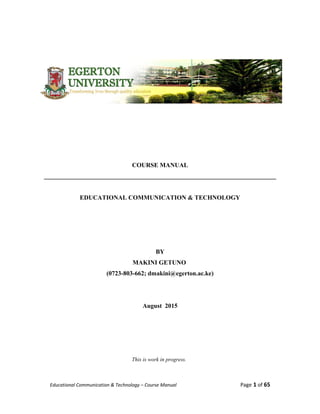 COURSE MANUAL
__________________________________________________________________________
EDUCATIONAL COMMUNICATION & TECHNOLOGY
BY
MAKINI GETUNO
(0723-803-662; dmakini@egerton.ac.ke)
August 2015
This is work in progress.
Educational Communication & Technology – Course Manual Page 1 of 65
 