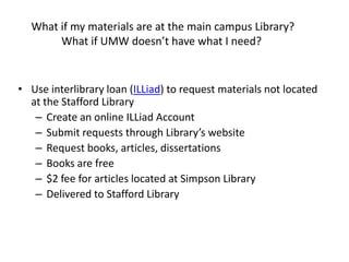 What if my materials are at the main campus Library?
       What if UMW doesn’t have what I need?


• Use interlibrary loan (ILLiad) to request materials not located
  at the Stafford Library
   – Create an online ILLiad Account
   – Submit requests through Library’s website
   – Request books, articles, dissertations
   – Books are free
   – $2 fee for articles located at Simpson Library
   – Delivered to Stafford Library
 