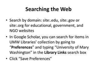 Searching the Web
• Search by domain: site:.edu, site:.gov or
  site:.org for educational, government, and
  NGO websites
• In Google Scholar, you can search for items in
  UMW Libraries’ collection by going to
  “Preferences” and typing “University of Mary
  Washington” in the Library Links search box
• Click “Save Preferences”
 