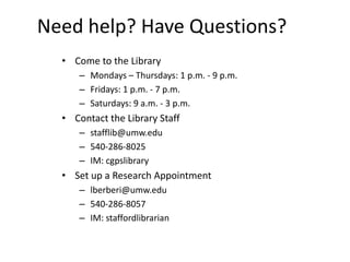 Need help? Have Questions?
  • Come to the Library
      – Mondays – Thursdays: 1 p.m. - 9 p.m.
      – Fridays: 1 p.m. - 7 p.m.
      – Saturdays: 9 a.m. - 3 p.m.
  • Contact the Library Staff
      – stafflib@umw.edu
      – 540-286-8025
      – IM: cgpslibrary
  • Set up a Research Appointment
      – lberberi@umw.edu
      – 540-286-8057
      – IM: staffordlibrarian
 
