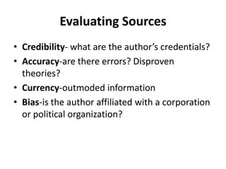 Evaluating Sources
• Credibility- what are the author’s credentials?
• Accuracy-are there errors? Disproven
  theories?
• Currency-outmoded information
• Bias-is the author affiliated with a corporation
  or political organization?
 