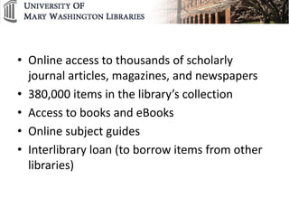 • Online access to thousands of scholarly
  journal articles, magazines, and newspapers
• 380,000 items in the library’s collection
• Access to books and eBooks
• Online subject guides
• Interlibrary loan (to borrow items from other
  libraries)
 