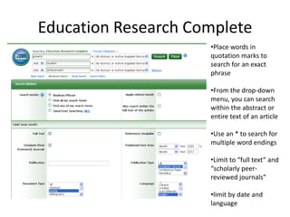 Education Research Complete
                     •Place words in
                     quotation marks to
                     search for an exact
                     phrase

                     •From the drop-down
                     menu, you can search
                     within the abstract or
                     entire text of an article

                     •Use an * to search for
                     multiple word endings

                     •Limit to “full text” and
                     “scholarly peer-
                     reviewed journals”

                     •limit by date and
                     language
 