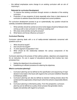 - this defined emphasizes some change to an existing curriculum with an aim of
improving it.
Rationale for curriculum Development
i. To improve the existing curriculum through revision or alteration of the existing
curriculum.
ii. Production of new programs of study especially when there is total absence of
curriculum to address issues that have emerged and current problems.
For curriculum development process to go on systematically, key question should be
carefully considered /addressed such as:
i. What activities should be carried out and at what stages should be followed when
coming up with a new curriculum or refining an existing one?
ii. Who does what activities during the process?
iii. What factors and forces influence curriculum.?
Curriculum Planning
Curriculum planning deals with a no of reality-oriented statements concerned with
questions such as:
i. What should be taught?
ii. How should it be taught?
iii. To what segment of population? And
iv. What should be the relationship between the various components of the
curriculum?
Curriculum planning is the process of that outlines policies, objectives and programmes
for an instruction. It’s one in aspect of educational planning that involves two main
processes thus:
i. Setting the objectives to be achieved and
ii. Establishing an efficient procedure for attaining the objectives.
What is curriculum planning?
i. Curriculum planning can be defined as the specification and sequencing of major
decision to be made in the future with regard to the curriculum (Glatthorn Boschee
& Whitehead (2006)
ii. Curriculum planning can also be defined as decision making process about the
content and the organization of learning for which the school is responsible (Marsh,
2004)
iii. Curriculum planning is informed by policy. From this perspective, curriculum
planning can be defined as a policy driven process that generates visions,
targets and activities with regard to curriculum.
 