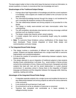 The best subject matter to them is that which keep the learners to test out information, to
answer questions, to inquire, to reconstruct their own knowledge and use it.
Disadvantages of the Traditional Subject Design
i. It brings about high fragmentation of knowledge and with the current explosion
in knowledge, more subjects are created and added to the curriculum as new
areas of study.
ii. The information/knowledge learned through this design is not transferred for
use in everyday life situations contrary to the assumption.
iii. The inter relationships between and among subjects is not provided for in this
design.
iv. This design is mostly exam-oriented and tests memorization rather than
understanding
v. Too stiff competition demotivates slow learners and may encourage unethical
practices such as cheating in exams.
vi. The design creates bias towards certain valued subjects.
vii. It creates subjects that cannot be successfully taught using the available
resources.
➢ Note: To overcome these limitations various modifications of this design have
been developed. These include integrated or broad fields design and
core/compulsory curriculum design.
ii. The Integrated Broad-Fields Design
➢ This design involves a combination of different but related subjects into one
subject. Subjects are logically related/fused into a single broad field to overcome
fragmentation and compartmentalization.
➢ It is about the creation of connection and relationships between subjects, topics,
themes and skills.
➢ This design attempts to use an integration of traditional subjects to help students
develop broad understanding in all areas. E.g. social studies in Kenya primary
school is the combination of civics, History and Government, Geography and other
subjects that deal with man and his social relationships in a given physical
environment. In secondary school in Kenya there is the integration of English
language and literature and the integration between the language skills: listening,
speaking, reading and writing.
Advantages of the Integrated/ Broad-Fields Design
i. It integrates separate subjects into a single course and enables the learners to
see relationships between and among subjects as well as the various elements
in the curriculum.
ii. It can produce all round learners if well used.
iii. It’s economical in as far as utilization of resources is concerned.
iv. Teachers feel competent and comfortable as it bears similarity to
college/university courses.
 
