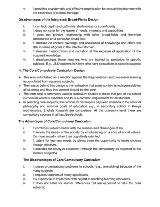 v. It provides a systematic and effective organization for acquainting learners with
the essentials of cultural heritage.
Disadvantages of the Integrated/ Broad-Fields Design
i. It can lack depth and cultivates shallowness or superficiality.
ii. It does not cater for the learners’ needs, interests and capabilities.
iii. It does not provide relationship with other broad-fields and therefore
concentrate on a particular broad field.
iv. It stresses on content coverage and acquisition of knowledge and offers too
little in terms of goals in the affective domain.
v. It stresses memorization and recitation at the expense of application of the
acquired knowledge.
vi. It disadvantages those teachers who are trained to specialize in specific
subjects. E.g., JSS teachers in Kenya who have specialities is specific subjects
iii. The Core/Compulsory Curriculum Design
➢ This was established as a reaction against the fragmentation and piecemeal learning
accumulated from separate subjects.
➢ The reason behind this design is the realization that some content is indispensable for
all students and thus this content should be the core.
➢ The term core is commonly used in curriculum studies to mean that part of the school
curriculum which is essential and thus a common requirement for all students.
➢ In selecting core subjects, the curriculum developers pay keen attention to the national
philosophy and national goals of education e.g., in secondary school in Kenya
mathematics, English Kiswahili are compulsory. At the university level there are
compulsory courses in all faculties/schools.
The Advantages of Core/Compulsory Curriculum
i. It combines subject matter with the realities and challenges of life.
ii. It serves the needs of the society by emphasizing on a core of social values.
It’s more socially rather than cognitively oriented.
iii. It caters for learners needs by giving them the opportunity to make choices
through electives.
iv. It provides for equity in education (through the compulsory as opposed to the
elective subjects)
The Disadvantages of Core/Compulsory Curriculum
i. It poses organizational problems in schools (e.g., timetabling) because of the
many subjects.
ii. It requires teachers of many specialities.
iii. It’s expensive to implement with regard to teaching-learning resources.
iv. It does not cater for learner differences (all are expected to take the core
subjects)
 