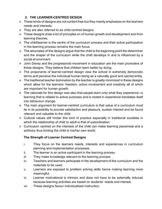 2. THE LEARNER-CENTRED DESIGN
➢ These kinds of designs are not content free but they mainly emphasize on the learners
needs and interests.
➢ They are also referred to as child centred designs.
➢ These designs draw a lot of principles on of human growth and development and from
learning theories.
➢ The child/learner is the centre of the curriculum process and their active participation
in the learning process remains the main focus.
➢ The advocates of this designs argue that the child is the beginning point the determiner
and the shaper of the curriculum while the child develops in and is influenced by a
social environment
➢ John Devey and the progressivist movement in education are the main promoters of
these designs. They believe that children learn better by doing.
➢ The proponents of learner-centred design view the school in extremely democratic
terms and perceive the individual human being as a naturally good and sacred entity.
➢ The traditional teacher domination by the teacher is greatly minimized in these designs
which allow for the learners’ freedom, active involvement and creativity all of which
are important for human growth.
➢ The rationale for this design was also that people learn only what they experience i.e
learning that is related to active purposes and is rooted in experience translates itself
into behaviour change.
➢ The main argument for learner-centred curriculum is that value of a curriculum must
lie in its possibility to provide satisfaction and pleasure, sustain interest and be found
relevant and valuable to the child.
➢ Cultural values still hinder this kind of practice especially in traditional societies in
which the relationship of child to adult is that of subordination.
➢ Curriculum centred on the interests of the child can make learning piecemeal and a
arbitrary thus limiting the child to his/her own world.
The Strength of Learner Centred Designs
i. They focus on the learners needs, interests and experiences in curriculum
planning and implementation processes.
ii. The learner is an active participant in the learning process
iii. They make knowledge relevant to the learning process
iv. Teachers and learners participate in the development of the curriculum and the
materials to be used.
v. Learners are exposed to problem solving skills hence making learning more
meaningful.
vi. Learner motivational is intrinsic and does not have to be externally induced
because learning activities are based on students’ needs and interest.
vii. These designs favour individualized instruction.
 