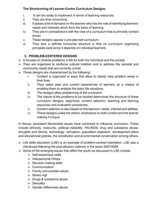 The Shortcoming of Learner-Centre Curriculum Designs
i. It can be costly to implement in terms of learning resources.
ii. They are time consuming
iii. It places a lot of demand on the teacher who has the role of identifying learners’
needs and interests which form the basis of learning.
iv. They are in contradictions with the view of a curriculum that is primarily content
driven
v. These designs oppose a pre-planned curriculum.
vi. They lack a definite horizontal structure in that no curriculum organizing
principles exist since it depends on individual learners.
3. PROBLEM-CENTERED DESIGNS
➢ It focuses on diverse problems in life for both the individual and the society.
➢ They are organized to reinforce cultural tradition and to address the societal and
community needs that are currently unmet.
➢ These designs are characterized by the following:
i. Content is organized in ways that allow to clearly view problem areas in
their lives
ii. They utilize past and current experiences of learners as a means of
enabling them to analyze the basic life situations.
iii. The designs allow preplanning of the curriculum
iv. The nature of the problems to be studied determines the structure of these
curriculum designs, objectives, content selection, teaching and learning
resources and evaluation procedures.
v. Content selection is also based on the learners’ needs, interest and abilities.
vi. These designs unlike the others, emphasize on both content and the learner
making it unique.
In Kenya, persistent life/societal issues have continued to influence curriculum. These
include ethnicity, insecurity, political instability, HIV/AIDS, drug and substance abuse,
droughts and famine, technology, corruption, population explosion, development plans
and educational policies, the constitution and environmental conservation among others.
➢ Life skills education (LSE) is an example of problem-centred orientation. LSE was a
introduced following the post-election violence in the years 2007/2008
➢ Some of the emerging issues that affect the youth as discussed in LSE include.
➢ Self-awareness skills
➢ Interpersonal r/ships
➢ Decision making skills
➢ Communication
➢ Family and societal values
➢ Stress mgt
➢ Drugs & substance abuse
➢ Sexuality
➢ Gender differences abuse
 