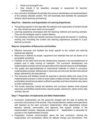 i. What is to be taught? and
ii. How should it be classified, arranged or sequenced for learners’
understanding?
➢ Any curriculum developed should take into account classification and systematization
of the already selected content. This will essentially best facilitate the subsequent
decision about teaching and learning.
Step Five – Selection and Organization of Learning Experiences
➢ The guiding question in this step after the selection and organization of content should
be: How should we teach what is to be taught?”
➢ Learning experience encompass both the teaching methods and learning activities.
They are the strategies used in content delivery.
➢ The prevailing context and desired outcomes should guide the teacher in modifying,
revising and innovating the content and learning experiences provided in a pre-
planned curriculum.
Step six: Acquisition of Resources and facilities
➢ Effective resources and facilities are those specific to the content and learning
experiences selected.
➢ Resources is defined as people, equipment and materials that can be drawn on to
accomplish something
➢ Facilities on the other hand are the infrastructure required in the accomplishment of
projects and in daily running of institution. The curriculum development and
implementation process cannot succeed without the required resource and facilitates.
➢ The quality and appropriateness of instructional materials is critical in curriculum
implementation process. Deficiencies in resources can sink even the best instructional
design delivered by the best planner.
➢ The resources and facilities should be acquired in advance before the onset of the
implementation process in order to avoid cases of delay and lack. Relevant resources
and facilities should be provided in sufficient quantities and there should be clear plans
on their maintenance.
➢ The human resources include the teachers and curriculum leaders while physical
resources and facilities include books, teacher guides, classrooms, desks chairs, labs
w/shops, libs etc.
Step 7: Preparation of Implements and Other Stakeholders
➢ Curriculum implementers are the personnel charged with the task of putting the
curriculum into practice in the schools. They include teachers, leaders and supervisors
with teachers as the main curriculum implementers. Other stakeholders include
learners, parents, communities and agencies that support schools in the
implementation process. Adequate preparation of stakeholders is perquisite for
success in the implementation process.
➢ Preparation involves communication about the new curriculum, training the
implementers and sensitization efforts for attitude change and commitment. This
 