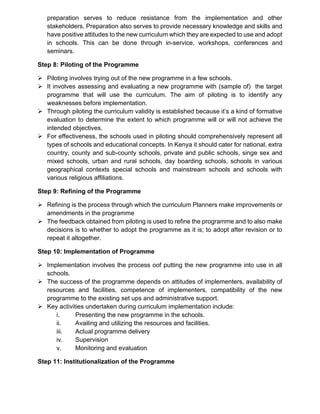preparation serves to reduce resistance from the implementation and other
stakeholders. Preparation also serves to provide necessary knowledge and skills and
have positive attitudes to the new curriculum which they are expected to use and adopt
in schools. This can be done through in-service, workshops, conferences and
seminars.
Step 8: Piloting of the Programme
➢ Piloting involves trying out of the new programme in a few schools.
➢ It involves assessing and evaluating a new programme with (sample of) the target
programme that will use the curriculum. The aim of piloting is to identify any
weaknesses before implementation.
➢ Through piloting the curriculum validity is established because it’s a kind of formative
evaluation to determine the extent to which programme will or will not achieve the
intended objectives.
➢ For effectiveness, the schools used in piloting should comprehensively represent all
types of schools and educational concepts. In Kenya it should cater for national, extra
country, county and sub-county schools, private and public schools, singe sex and
mixed schools, urban and rural schools, day boarding schools, schools in various
geographical contexts special schools and mainstream schools and schools with
various religious affiliations.
Step 9: Refining of the Programme
➢ Refining is the process through which the curriculum Planners make improvements or
amendments in the programme
➢ The feedback obtained from piloting is used to refine the programme and to also make
decisions is to whether to adopt the programme as it is; to adopt after revision or to
repeat it altogether.
Step 10: Implementation of Programme
➢ Implementation involves the process oof putting the new programme into use in all
schools.
➢ The success of the programme depends on attitudes of implementers, availability of
resources and facilities, competence of implementers, compatibility of the new
programme to the existing set ups and administrative support.
➢ Key activities undertaken during curriculum implementation include:
i. Presenting the new programme in the schools.
ii. Availing and utilizing the resources and facilities.
iii. Actual programme delivery
iv. Supervision
v. Monitoring and evaluation
Step 11: Institutionalization of the Programme
 
