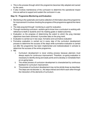 ➢ This is the process through which the programme becomes fully adopted and owned
by the users.
➢ It also involves maintenance of the curriculum to determine the operational impact
time as well as to support and sustain the curriculum in use.
Step 12: Programme Monitoring and Evaluation
➢ Monitoring is the systematic and routine collection of information about the programme
for improvement it involves checking the progress of the programme against the intend
plan.
➢ The data acquired through’ monitoring is used for evaluation.
➢ Through monitoring curriculum, workers get to know how a curriculum is working with
reference to itself or students and if its meeting goals or stated outcomes.
➢ Evaluation vs the progress of determining the extent to which the prog intended
objectives have been achieved. It provides data on the prog merit.
➢ Evaluation is carried out in two ways: formative and summative evaluation
➢ Formative evaluation is carried out in every step of the curriculum development
process to determine the success of the steps while summative evaluation is carried
out after the programme has been implemented and institutionalized in schools to
determine the success of the entire programme.
➢ NB:
i. Curriculum development is never ending process because planners must
always aspire for continuous improvement. Therefore, on-going evaluation is
necessary to identify strong and weak points and to develop or remediate them
an on-going basis.
ii. The whole process of curriculum development is characterized by continuous
feedback for curriculum improvement.
iii. The process of curriculum development may not be strictly linear as described.
The steps are not discrete i.e., the steps interact and inform each other through
the interaction of the elements of curriculum.
 