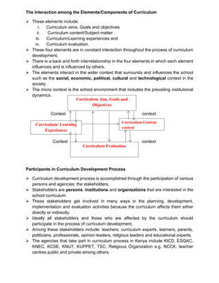The Interaction among the Elements/Components of Curriculum
➢ These elements include:
i. Curriculum aims, Goals and objectives
ii. Curriculum content/Subject matter
iii. Curriculum/Learning experiences and
iv. Curriculum evaluation.
➢ These four elements are in constant interaction throughout the process of curriculum
development.
➢ There is a back and forth interrelationship in the four elements in which each element
influences and is influenced by others.
➢ The elements interact in the wider context that surrounds and influences the school
such as the social, economic, political, cultural and technological context in the
society.
➢ The micro context is the school environment that includes the prevailing institutional
dynamics.
Context context
Context context
Participants in Curriculum Development Process
➢ Curriculum development process is accomplished through the participation of various
persons and agencies: the stakeholders.
➢ Stakeholders are persons, institutions and organizations that are interested in the
school curriculum
➢ These stakeholders get involved in many ways in the planning, development,
implementation and evaluation activities because the curriculum affects them either
directly or indirectly.
➢ Ideally all stakeholders and those who are affected by the curriculum should
participate in the process of curriculum development.
➢ Among these stakeholders include: teachers, curriculum experts, learners, parents,
politicians, professionals, opinion leaders, religious leaders and educational experts.
➢ The agencies that take part in curriculum process in Kenya include KICD, ESQAC,
KNEC, KCSE, KNUT, KUPPET, TSC, Religious Organization e.g. NCCK, teacher
centres public and private among others.
Curriculum Aim, Goals and
Objectives
Curriculum Evaluation
Curriculum/ Learning
Experiences
Curriculum Content
content
 