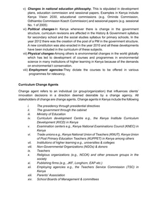 v) Changes in national education philosophy. This is stipulated in development
plans, education commission and sessional papers. Examples in Kenya include
Kenya Vision 2030, educational commissions (e.g. Ominde Commission,
Odhiambo Commission Koech Commission) and sessional papers (e.g. sessional
No. 1 of 2005)
vi) Political changes-In Kenya whenever there is change in the government
structure, curriculum revisions are affected in the History & Government syllabus
for secondary school and the social studies syllabus for primary schools. In the
year 2012 there was the creation of the post of a PM in the government structure.
A new constitution was also enacted in the year 2010 and all these developments
have been included in the curriculum of these subjects.
vii) Physical changes-Among others is environmental changes in the world globally
which has led to development of courses and programmes in environmental
science in many institutions of higher learning in Kenya because of the demands
on environmental t conservation.
viii) Employment agencies-They dictate the courses to be offered in various
programmes for relevancy.
Curriculum Change Agents
Change agent refers to an individual (or group/organization) that influences clients’
innovation decisions in a direction deemed desirable by a change agency. All
stakeholders of change are change agents. Change agents in Kenya include the following
i. The presidency through presidential directives
ii. The government through the cabinet
iii. Ministry of Education
iv. Curriculum development Centre e.g., the Kenya Institute Curriculum
Development (KICD) in Kenya
v. Examination centers e.g., Kenya National Examinations Council (KNEC) in
Kenya
vi. Trade unions e.g., Kenya National Union of Teachers (KNUT), Kenya Union
of Post Primary Education Teachers (KUPPET) in Kenya among others
vii. Institutions of higher learning e.g., universities & colleges
viii. Non-Governmental Organizations (NGOs) & donors
ix. Teachers
x. Religious organizations (e.g., NCCK) and other pressure groups in the
society
xi. Publishing firms (e.g., JKF, Longhorn, EAP etc.)
xii. Employing agencies e.g., the Teachers Service Commission (TSC) in
Kenya
xiii. Parents’ Association
xiv. School Boards of Management & committees
 