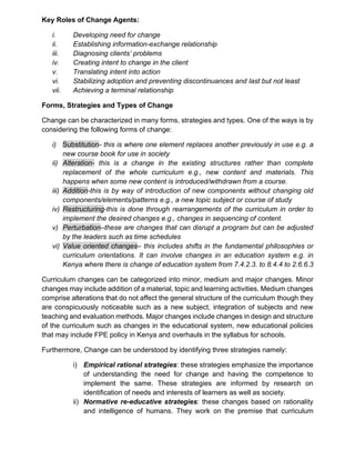 Key Roles of Change Agents:
i. Developing need for change
ii. Establishing information-exchange relationship
iii. Diagnosing clients’ problems
iv. Creating intent to change in the client
v. Translating intent into action
vi. Stabilizing adoption and preventing discontinuances and last but not least
vii. Achieving a terminal relationship
Forms, Strategies and Types of Change
Change can be characterized in many forms, strategies and types. One of the ways is by
considering the following forms of change:
i) Substitution- this is where one element replaces another previously in use e.g. a
new course book for use in society
ii) Alteration- this is a change in the existing structures rather than complete
replacement of the whole curriculum e.g., new content and materials. This
happens when some new content is introduced/withdrawn from a course.
iii) Addition-this is by way of introduction of new components without changing old
components/elements/patterns e.g., a new topic subject or course of study
iv) Restructuring-this is done through rearrangements of the curriculum in order to
implement the desired changes e.g., changes in sequencing of content.
v) Perturbation–these are changes that can disrupt a program but can be adjusted
by the leaders such as time schedules
vi) Value oriented changes– this includes shifts in the fundamental philosophies or
curriculum orientations. It can involve changes in an education system e.g. in
Kenya where there is change of education system from 7.4.2.3. to 8.4.4 to 2.6.6.3
Curriculum changes can be categorized into minor, medium and major changes. Minor
changes may include addition of a material, topic and learning activities. Medium changes
comprise alterations that do not affect the general structure of the curriculum though they
are conspicuously noticeable such as a new subject, integration of subjects and new
teaching and evaluation methods. Major changes include changes in design and structure
of the curriculum such as changes in the educational system, new educational policies
that may include FPE policy in Kenya and overhauls in the syllabus for schools.
Furthermore, Change can be understood by identifying three strategies namely:
i) Empirical rational strategies: these strategies emphasize the importance
of understanding the need for change and having the competence to
implement the same. These strategies are informed by research on
identification of needs and interests of learners as well as society.
ii) Normative re-educative strategies: these changes based on rationality
and intelligence of humans. They work on the premise that curriculum
 