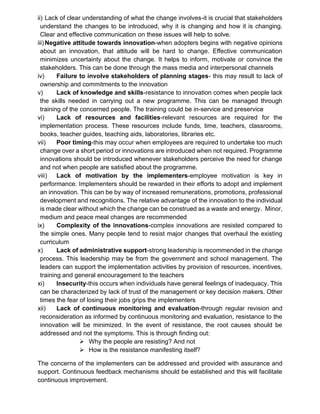ii) Lack of clear understanding of what the change involves-it is crucial that stakeholders
understand the changes to be introduced, why it is changing and how it is changing.
Clear and effective communication on these issues will help to solve.
iii)Negative attitude towards innovation-when adopters begins with negative opinions
about an innovation, that attitude will be hard to change. Effective communication
minimizes uncertainty about the change. It helps to inform, motivate or convince the
stakeholders. This can be done through the mass media and interpersonal channels
iv) Failure to involve stakeholders of planning stages- this may result to lack of
ownership and commitments to the innovation
v) Lack of knowledge and skills-resistance to innovation comes when people lack
the skills needed in carrying out a new programme. This can be managed through
training of the concerned people. The training could be in-service and preservice
vi) Lack of resources and facilities-relevant resources are required for the
implementation process. These resources include funds, time, teachers, classrooms,
books, teacher guides, teaching aids, laboratories, libraries etc.
vii) Poor timing-this may occur when employees are required to undertake too much
change over a short period or innovations are introduced when not required. Programme
innovations should be introduced whenever stakeholders perceive the need for change
and not when people are satisfied about the programme.
viii) Lack of motivation by the implementers-employee motivation is key in
performance. Implementers should be rewarded in their efforts to adopt and implement
an innovation. This can be by way of increased remunerations, promotions, professional
development and recognitions. The relative advantage of the innovation to the individual
is made clear without which the change can be construed as a waste and energy. Minor,
medium and peace meal changes are recommended
ix) Complexity of the innovations-complex innovations are resisted compared to
the simple ones. Many people tend to resist major changes that overhaul the existing
curriculum
x) Lack of administrative support-strong leadership is recommended in the change
process. This leadership may be from the government and school management. The
leaders can support the implementation activities by provision of resources, incentives,
training and general encouragement to the teachers
xi) Insecurity-this occurs when individuals have general feelings of inadequacy. This
can be characterized by lack of trust of the management or key decision makers. Other
times the fear of losing their jobs grips the implementers
xii) Lack of continuous monitoring and evaluation-through regular revision and
reconsideration as informed by continuous monitoring and evaluation, resistance to the
innovation will be minimized. In the event of resistance, the root causes should be
addressed and not the symptoms. This is through finding out:
➢ Why the people are resisting? And not
➢ How is the resistance manifesting itself?
The concerns of the implementers can be addressed and provided with assurance and
support. Continuous feedback mechanisms should be established and this will facilitate
continuous improvement.
 