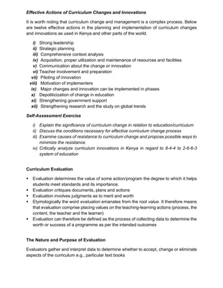 Effective Actions of Curriculum Changes and Innovations
It is worth noting that curriculum change and management is a complex process. Below
are twelve effective actions in the planning and implementation of curriculum changes
and innovations as used in Kenya and other parts of the world.
i) Strong leadership
ii) Strategic planning
iii) Comprehensive context analysis
iv) Acquisition, proper utilization and maintenance of resources and facilities
v) Communication about the change or innovation
vi) Teacher involvement and preparation
vii) Piloting of innovation
viii) Motivation of implementers
ix) Major changes and innovation can be implemented in phases
x) Depoliticization of change in education
xi) Strengthening government support
xii) Strengthening research and the study on global trends
Self-Assessment Exercise
i) Explain the significance of curriculum change in relation to education/curriculum
ii) Discuss the conditions necessary for effective curriculum change process
iii) Examine causes of resistance to curriculum change and propose possible ways to
minimize the resistance.
iv) Critically analyze curriculum innovations in Kenya in regard to 8-4-4 to 2-6-6-3
system of education
Curriculum Evaluation
▪ Evaluation determines the value of some action/program the degree to which it helps
students meet standards and its importance.
▪ Evaluation critiques documents, plans and actions
▪ Evaluation involves judgments as to merit and worth
▪ Etymologically the word evaluation emanates from the root value. It therefore means
that evaluation comprise placing values on the teaching-learning actions (process, the
content, the teacher and the learner)
▪ Evaluation can therefore be defined as the process of collecting data to determine the
worth or success of a programme as per the intended outcomes
The Nature and Purpose of Evaluation
Evaluators gather and interpret data to determine whether to accept, change or eliminate
aspects of the curriculum e.g., particular text books
 