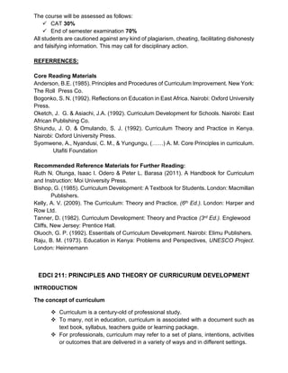 The course will be assessed as follows:
✓ CAT 30%
✓ End of semester examination 70%
All students are cautioned against any kind of plagiarism, cheating, facilitating dishonesty
and falsifying information. This may call for disciplinary action.
REFERRENCES:
Core Reading Materials
Anderson, B.E. (1985). Principles and Procedures of Curriculum Improvement. New York:
The Roll Press Co.
Bogonko, S. N. (1992). Reflections on Education in East Africa. Nairobi: Oxford University
Press.
Oketch, J. G. & Asiachi, J.A. (1992). Curriculum Development for Schools. Nairobi: East
African Publishing Co.
Shiundu, J. O. & Omulando, S. J. (1992). Curriculum Theory and Practice in Kenya.
Nairobi: Oxford University Press.
Syomwene, A., Nyandusi, C. M., & Yungungu, (……) A. M. Core Principles in curriculum.
Utafiti Foundation
Recommended Reference Materials for Further Reading:
Ruth N. Otunga, Isaac I. Odero & Peter L. Barasa (2011). A Handbook for Curriculum
and Instruction: Moi University Press.
Bishop, G. (1985). Curriculum Development: A Textbook for Students. London: Macmillan
Publishers.
Kelly, A. V. (2009). The Curriculum: Theory and Practice, (6th Ed.). London: Harper and
Row Ltd.
Tanner, D. (1982). Curriculum Development: Theory and Practice (3rd Ed.). Englewood
Cliffs, New Jersey: Prentice Hall.
Oluoch, G. P. (1992). Essentials of Curriculum Development. Nairobi: Elimu Publishers.
Raju, B. M. (1973). Education in Kenya: Problems and Perspectives, UNESCO Project.
London: Heinnemann
EDCI 211: PRINCIPLES AND THEORY OF CURRICURUM DEVELOPMENT
INTRODUCTION
The concept of curriculum
❖ Curriculum is a century-old of professional study.
❖ To many, not in education, curriculum is associated with a document such as
text book, syllabus, teachers guide or learning package.
❖ For professionals, curriculum may refer to a set of plans, intentions, activities
or outcomes that are delivered in a variety of ways and in different settings.
 