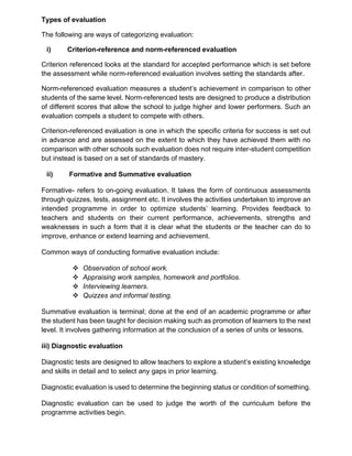 Types of evaluation
The following are ways of categorizing evaluation:
i) Criterion-reference and norm-referenced evaluation
Criterion referenced looks at the standard for accepted performance which is set before
the assessment while norm-referenced evaluation involves setting the standards after.
Norm-referenced evaluation measures a student’s achievement in comparison to other
students of the same level. Norm-referenced tests are designed to produce a distribution
of different scores that allow the school to judge higher and lower performers. Such an
evaluation compels a student to compete with others.
Criterion-referenced evaluation is one in which the specific criteria for success is set out
in advance and are assessed on the extent to which they have achieved them with no
comparison with other schools such evaluation does not require inter-student competition
but instead is based on a set of standards of mastery.
ii) Formative and Summative evaluation
Formative- refers to on-going evaluation. It takes the form of continuous assessments
through quizzes, tests, assignment etc. It involves the activities undertaken to improve an
intended programme in order to optimize students’ learning. Provides feedback to
teachers and students on their current performance, achievements, strengths and
weaknesses in such a form that it is clear what the students or the teacher can do to
improve, enhance or extend learning and achievement.
Common ways of conducting formative evaluation include:
❖ Observation of school work.
❖ Appraising work samples, homework and portfolios.
❖ Interviewing learners.
❖ Quizzes and informal testing.
Summative evaluation is terminal; done at the end of an academic programme or after
the student has been taught for decision making such as promotion of learners to the next
level. It involves gathering information at the conclusion of a series of units or lessons.
iii) Diagnostic evaluation
Diagnostic tests are designed to allow teachers to explore a student’s existing knowledge
and skills in detail and to select any gaps in prior learning.
Diagnostic evaluation is used to determine the beginning status or condition of something.
Diagnostic evaluation can be used to judge the worth of the curriculum before the
programme activities begin.
 