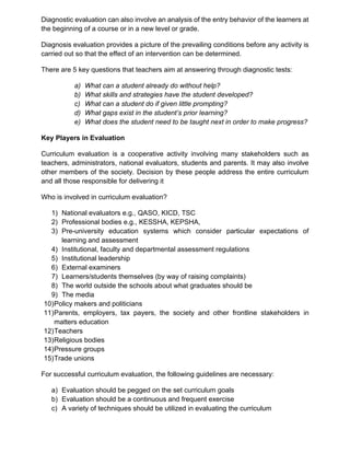 Diagnostic evaluation can also involve an analysis of the entry behavior of the learners at
the beginning of a course or in a new level or grade.
Diagnosis evaluation provides a picture of the prevailing conditions before any activity is
carried out so that the effect of an intervention can be determined.
There are 5 key questions that teachers aim at answering through diagnostic tests:
a) What can a student already do without help?
b) What skills and strategies have the student developed?
c) What can a student do if given little prompting?
d) What gaps exist in the student’s prior learning?
e) What does the student need to be taught next in order to make progress?
Key Players in Evaluation
Curriculum evaluation is a cooperative activity involving many stakeholders such as
teachers, administrators, national evaluators, students and parents. It may also involve
other members of the society. Decision by these people address the entire curriculum
and all those responsible for delivering it
Who is involved in curriculum evaluation?
1) National evaluators e.g., QASO, KICD, TSC
2) Professional bodies e.g., KESSHA, KEPSHA,
3) Pre-university education systems which consider particular expectations of
learning and assessment
4) Institutional, faculty and departmental assessment regulations
5) Institutional leadership
6) External examiners
7) Learners/students themselves (by way of raising complaints)
8) The world outside the schools about what graduates should be
9) The media
10)Policy makers and politicians
11)Parents, employers, tax payers, the society and other frontline stakeholders in
matters education
12)Teachers
13)Religious bodies
14)Pressure groups
15)Trade unions
For successful curriculum evaluation, the following guidelines are necessary:
a) Evaluation should be pegged on the set curriculum goals
b) Evaluation should be a continuous and frequent exercise
c) A variety of techniques should be utilized in evaluating the curriculum
 