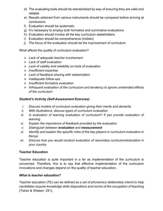 d) The evaluating tools should be standardized by way of ensuring they are valid and
reliable
e) Results obtained from various instruments should be compared before arriving at
conclusions
f) Evaluation should be systematic
g) It’s necessary to employ both formative and summative evaluations
h) Evaluation should involve all the key curriculum stakeholders
i) Evaluation should be comprehensive (holistic)
j) The focus of the evaluation should be the improvement of curriculum
What affects the quality of curriculum evaluation?
➢ Lack of adequate teacher involvement
➢ Lack of staff evaluation
➢ Lack of validity and reliability on tools of evaluation
➢ Insufficient expertise
➢ Lack of feedback sharing with stakeholders
➢ Inadequate follow-ups
➢ Insufficient formative evaluation
➢ Infrequent evaluation of the curriculum and tendency to ignore unintended effects
of the curriculum
Student’s Activity (Self-Assessment Exercise):
i. Discuss models of curriculum evaluation giving their merits and demerits
ii. With illustrations, discuss types of curriculum evaluation
iii. Is evaluation of learning evaluation of curriculum? If yes provide evaluation of
learning.
iv. Explain the importance of feedback provided by the evaluation
v. Distinguish between evaluation and measurement
vi. Identify and explain the specific roles of the key players in curriculum evaluation in
Kenya
vii. Discuss how you would conduct evaluation of secondary curriculum/education in
your country
Teacher Education
Teacher education is quite important in a far as implementation of the curriculum is
concerned. Therefore, this is to say that effective implementation of the curriculum
innovations and changes depend on the quality of teacher education.
What is teacher education?
Teacher education (TE) can be defined as a set of phonemics deliberately intend to help
candidates acquire knowledge skills dispositions and norms of the occupation of teaching
(Tisher & Wideen: 241).
 