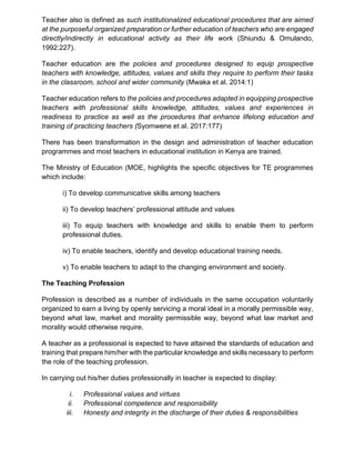 Teacher also is defined as such institutionalized educational procedures that are aimed
at the purposeful organized preparation or further education of teachers who are engaged
directly/indirectly in educational activity as their life work (Shiundu & Omulando,
1992:227).
Teacher education are the policies and procedures designed to equip prospective
teachers with knowledge, attitudes, values and skills they require to perform their tasks
in the classroom, school and wider community (Mwaka et al. 2014:1)
Teacher education refers to the policies and procedures adapted in equipping prospective
teachers with professional skills knowledge, attitudes, values and experiences in
readiness to practice as well as the procedures that enhance lifelong education and
training of practicing teachers (Syomwene et al. 2017:177)
There has been transformation in the design and administration of teacher education
programmes and most teachers in educational institution in Kenya are trained.
The Ministry of Education (MOE, highlights the specific objectives for TE programmes
which include:
i) To develop communicative skills among teachers
ii) To develop teachers’ professional attitude and values
iii) To equip teachers with knowledge and skills to enable them to perform
professional duties.
iv) To enable teachers, identify and develop educational training needs.
v) To enable teachers to adapt to the changing environment and society.
The Teaching Profession
Profession is described as a number of individuals in the same occupation voluntarily
organized to earn a living by openly servicing a moral ideal in a morally permissible way,
beyond what law, market and morality permissible way, beyond what law market and
morality would otherwise require.
A teacher as a professional is expected to have attained the standards of education and
training that prepare him/her with the particular knowledge and skills necessary to perform
the role of the teaching profession.
In carrying out his/her duties professionally in teacher is expected to display:
i. Professional values and virtues
ii. Professional competence and responsibility
iii. Honesty and integrity in the discharge of their duties & responsibilities
 