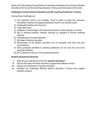 At the end of the training, the graduates are awarded certificates by the training institution
that allows them to join the teaching profession in Kenya and other parts of the world.
Challenges Facing Teachers Education and the Teaching Profession in Kenya
Among these challenges are:
1) The curriculum tends to be obsolete. There is need to review the curriculum
constantly to address emerging professional, learner and societal needs
2) Inadequate facilities and resources
3) Large class sizes
4) Integration of technology in the instruction process is either lacking or minimal
5) Use of teacher–centered methods teaching as opposed to learner–centered
methods
6) Unemployment of trained teachers
7) Shortage of teacher educators
8) Demotivation of the teacher educators due to increased work load and poor
remunerations
9) Some graduates admitted to teaching profession do not have the call to the
teaching profession
10) Poor schemes of service of the practicing teachers
Student Assessment Exercise
i. What do you understand by the term teacher education?
ii. Discuss the types of teacher education programmes offered in Kenya
iii. Discuss the significance of teacher education
iv. Establish the challenges affecting teacher education in Kenya and suggest
possible solutions
 