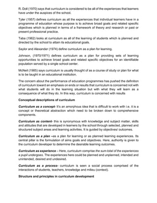 R. Doll (1970) says that curriculum is considered to be all of the experiences that learners
have under the auspices of the school.
Tyler (1957) defines curriculum as all the experiences that individual learners have in a
programme of education whose purpose is to achieve broad goals and related specific
objectives which is planned in terms of a framework of theory and research or past or
present professional practice.
Taba (1962) looks at curriculum as all of the learning of students which is planned and
directed by the school to attain its educational goals.
Saylor and Alexander (1974) define curriculum as a plan for learning.
Johnson, (1970/1971) defines curriculum as a plan for providing sets of learning
opportunities to achieve broad goals and related specific objectives for an identifiable
population served by a single school center.
McNeil (1985) says curriculum is usually thought of as a course of study or plan for what
is to be taught in an educational institution.
The concern about the performance of education programmes has pushed the definition
of curriculum toward an emphasis on ends or results that curriculum is concerned not with
what students will do in the learning situation but with what they will learn as a
consequence of what they do. In this way, curriculum is concerned with results
Conceptual descriptions of curriculum
Curriculum as a concept- It’s an amorphous idea that is difficult to work with i.e. it is a
concept or theoretical abstraction which need to be broken down to comprehensive
components.
Curriculum as content- this is synonymous with knowledge and subject matter, skills
and attitudes that are developed in learners by the school through selected, planned and
structured subject areas and learning activities. It is guided by objectives/ outcomes.
Curriculum as a plan –as a plan for learning or as planned learning experiences. Its
central pillar is the formulation of aims goals and objectives. Here, authority is given to
the curriculum developer to determine the desirable learning outcomes.
Curriculum as experience – Here, curriculum comprise the sum total of the experiences
a pupil undergoes. The experiences here could be planned and unplanned, intended and
unintended, desired and undesired.
Curriculum as a process- curriculum is seen a social process comprised of the
interactions of students, teachers, knowledge and milieu (context).
Structure and principles in curriculum development
 