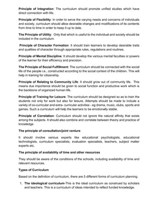 Principle of Integration: The curriculum should promote unified studies which have
direct connection with life.
Principle of Flexibility: In order to serve the varying needs and concerns of individuals
and society, curriculum should allow desirable changes and modifications of its contents
from time to time in order to keep it up to date.
The Principle of Utility: Only that which is useful to the individual and society should be
included in the curriculum.
Principle of Character Formation: It should train learners to develop desirable traits
and qualities of character through appropriate rules, regulations and routines.
Principle of Mental Discipline: It should develop the various mental faculties or powers
of the learner for their efficiency and precision.
The Principle of Social Fulfillment: The curriculum should be connected with the social
life of the people i.e., constructed according to the social context of the children. This will
help in training for citizenship.
Principle of Relating to Community Life: It should grow out of community life. This
means due importance should be given to social function and productive work which is
the backbone of organized human life.
Principle of Training for Leisure: The curriculum should be designed so as to train the
students not only for work but also for leisure. Attempts should be made to include a
variety of co-curricular and extra- curricular activities - eg drama, music, clubs, sports and
games. Such a curriculum will help the learners to be emotionally stable.
Principle of Correlation: Curriculum should not ignore the natural affinity that exists
among the subjects. It should also combine and correlate between theory and practice of
knowledge
The principle of consultation/joint venture
It should involve various experts like educational psychologists, educational
technologists, curriculum specialists, evaluation specialists, teachers, subject matter
experts etc.
The principle of availability of time and other resources
They should be aware of the conditions of the schools, including availability of time and
relevant resources.
Types of Curriculum
Based on the definition of curriculum, there are 5 different forms of curriculum planning.
1. The ideological curriculum-This is the ideal curriculum as construed by scholars
and teachers. This is a curriculum of ideas intended to reflect funded knowledge.
 