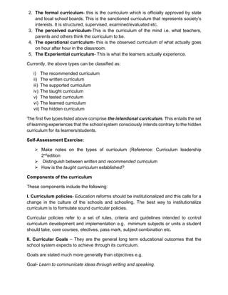2. The formal curriculum- this is the curriculum which is officially approved by state
and local school boards. This is the sanctioned curriculum that represents society’s
interests. It is structured, supervised, examined/evaluated etc.
3. The perceived curriculum-This is the curriculum of the mind i.e. what teachers,
parents and others think the curriculum to be.
4. The operational curriculum- this is the observed curriculum of what actually goes
on hour after hour in the classroom.
5. The Experiential curriculum- This is what the learners actually experience.
Currently, the above types can be classified as:
i) The recommended curriculum
ii) The written curriculum
iii) The supported curriculum
iv) The taught curriculum
v) The tested curriculum
vi) The learned curriculum
vii) The hidden curriculum
The first five types listed above comprise the intentional curriculum. This entails the set
of learning experiences that the school system consciously intends contrary to the hidden
curriculum for its learners/students.
Self-Assessment Exercise:
➢ Make notes on the types of curriculum (Reference: Curriculum leadership
2ndedition
➢ Distinguish between written and recommended curriculum
➢ How is the taught curriculum established?
Components of the curriculum
These components include the following:
I. Curriculum policies- Education reforms should be institutionalized and this calls for a
change in the culture of the schools and schooling. The best way to institutionalize
curriculum is to formulate sound curricular policies.
Curricular policies refer to a set of rules, criteria and guidelines intended to control
curriculum development and implementation e.g. minimum subjects or units a student
should take, core courses, electives, pass mark, subject combination etc.
II. Curricular Goals – They are the general long term educational outcomes that the
school system expects to achieve through its curriculum.
Goals are stated much more generally than objectives e.g.
Goal- Learn to communicate ideas through writing and speaking.
 
