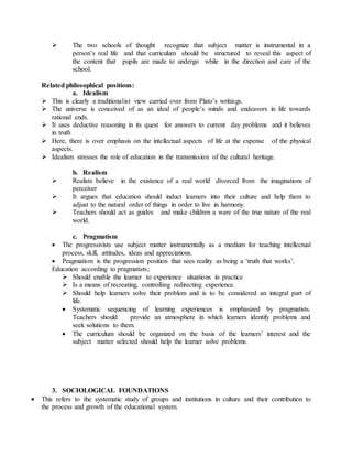  The two schools of thought recognize that subject matter is instrumental in a
person’s real life and that curriculum should be structured to reveal this aspect of
the content that pupils are made to undergo while in the direction and care of the
school.
Related philosophical positions:
a. Idealism
 This is clearly a traditionalist view carried over from Plato’s writings.
 The universe is conceived of as an ideal of people’s minds and endeavors in life towards
rational ends.
 It uses deductive reasoning in its quest for answers to current day problems and it believes
in truth
 Here, there is over emphasis on the intellectual aspects of life at the expense of the physical
aspects.
 Idealism stresses the role of education in the transmission of the cultural heritage.
b. Realism
 Realists believe in the existence of a real world divorced from the imaginations of
perceiver
 It argues that education should induct learners into their culture and help them to
adjust to the natural order of things in order to live in harmony.
 Teachers should act as guides and make children a ware of the true nature of the real
world.
c. Pragmatism
 The progressivists use subject matter instrumentally as a medium for teaching intellectual
process, skill, attitudes, ideas and appreciations.
 Pragmatism is the progression position that sees reality as being a ‘truth that works’.
Education according to pragmatists;
 Should enable the learner to experience situations in practice
 Is a means of recreating, controlling redirecting experience.
 Should help learners solve their problem and is to be considered an integral part of
life.
 Systematic sequencing of learning experiences is emphasized by pragmatists.
Teachers should provide an atmosphere in which learners identify problems and
seek solutions to them.
 The curriculum should be organized on the basis of the learners’ interest and the
subject matter selected should help the learner solve problems.
3. SOCIOLOGICAL FOUNDATIONS
 This refers to the systematic study of groups and institutions in culture and their contribution to
the process and growth of the educational system.
 