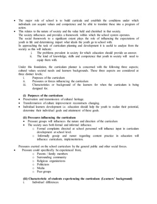  The major role of school is to build curricula and establish the conditions under which
individuals can acquire values and competence and be able to translate these into a program of
action.
 This relates to the nature of society and the value held and cherished in that society.
The society influences and provides a framework within which the school system operates.
The social framework to a significant extent plays the role of influencing the expectations of
youth in life and determining impart what ideals the youth go to school with.
In approaching the task of curriculum planning and development it is useful to analyze from the
society as this will indicate:
i. The problems prevalent in society for which education should provide an answer.
ii. The kind of knowledge, skills and competence that youth in society will need to
equip them with.
Under this foundation, the curriculum planner is concerned with the following three aspects;
cultural values societal needs and learners backgrounds. These three aspects are considered at
three distinct levels;
i. Purposes of the curriculum
ii. Pressures or forces influencing the curriculum
iii. Characteristics or background of the learners for when the curriculum is being
designed for.
(i) Purposes of the curriculum
 Preservation and transmission of cultural heritage.
 Transformation of culture improvement reconstructs changing.
 Individual learners development i.e. education should help the youth to realize their potential,
determine their individual goals and attainment of these goals.
(ii) Pressures influencing the curriculum
 Pressure groups will influences the nature and direction of the curriculum
 The society uses both formal and informal influence.
o Formal complaints directed at school personnel will influence input in curriculum
development at school level.
o Informally gossip and rumor regarding content practice in education will
influence curriculum, implementation.
Pressures exerted on the school curriculum by the general public and other social forces.
 Pressure could specifically be experienced from;
o Parents / family members
o Surrounding community
o Religious organizations
o Politicians
o Media
o Peer groups
(iii) Characteristic of students experiencing the curriculum (Learners’ background)
i. Individual differences
 
