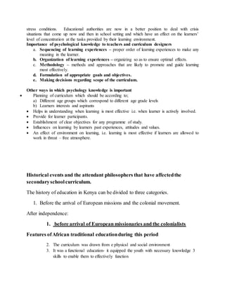 stress conditions. Educational authorities are now in a better position to deal with crisis
situations that come up now and then in school setting and which have an effect on the learners’
level of concentration at the tasks provided by their learning environment.
Importance of psychological knowledge to teachers and curriculum designers
a. Sequencing of learning experiences – proper order of learning experiences to make any
meaning in the learner.
b. Organization of learning experiences – organizing so as to ensure optimal effects.
c. Methodology – methods and approaches that are likely to promote and guide learning
most effectively.
d. Formulation of appropriate goals and objectives.
e. Making decisions regarding scope of the curriculum.
Other ways in which psychology knowledge is important
 Planning of curriculum which should be according to;
a) Different age groups which correspond to different age grade levels
b) Learners interests and aspirants
 Helps in understanding when learning is most effective i.e. when learner is actively involved.
 Provide for learner participants.
 Establishment of clear objectives for any programme of study.
 Influences on learning by learners past experiences, attitudes and values.
 An effect of environment on learning, i.e. learning is most effective if learners are allowed to
work in threat – free atmosphere.
Historical events and the attendant philosophers that have affectedthe
secondaryschoolcurriculum.
The history of education in Kenya can be divided to three categories.
1. Before the arrival of European missions and the colonial movement.
After independence:
1. before arrival of European missionaries and the colonialists
Features ofAfrican traditional educationduring this period
2. The curriculum was drawn from e physical and social environment
3. It was a functional education- it equipped the youth with necessary knowledge 3
skills to enable them to effectively function
 