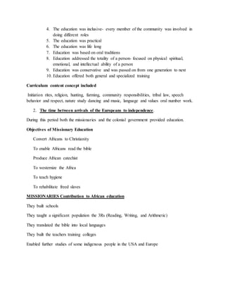 4. The education was inclusive- every member of the community was involved in
doing different roles
5. The education was practical
6. The education was life long
7. Education was based on oral traditions
8. Education addressed the totality of a person- focused on physical spiritual,
emotional, and intellectual ability of a person
9. Education was conservative and was passed on from one generation to next
10. Education offered both general and specialized training
Curriculum content concept included
Initiation rites, religion, hunting, farming, community responsibilities, tribal law, speech
behavior and respect, nature study dancing and music, language and values oral number work.
2. The time between arrivals of the Europeans to independence.
During this period both the missionaries and the colonial government provided education.
Objectives of Missionary Education
Convert Africans to Christianity
To enable Africans read the bible
Produce African catechist
To westernize the Africa
To teach hygiene
To rehabilitate freed slaves
MISSIONARIES Contribution to African education
They built schools
They taught a significant population the 3Rs (Reading, Writing, and Arithmetic)
They translated the bible into local languages
They built the teachers training colleges
Enabled further studies of some indigenous people in the USA and Europe
 