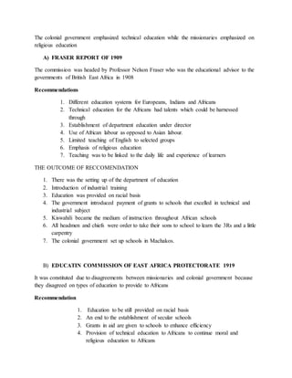 The colonial government emphasized technical education while the missionaries emphasized on
religious education
A) FRASER REPORT OF 1909
The commission was headed by Professor Nelson Fraser who was the educational advisor to the
governments of British East Africa in 1908
Recommendations
1. Different education systems for Europeans, Indians and Africans
2. Technical education for the Africans had talents which could be harnessed
through
3. Establishment of department education under director
4. Use of African labour as opposed to Asian labour.
5. Limited teaching of English to selected groups
6. Emphasis of religious education
7. Teaching was to be linked to the daily life and experience of learners
THE OUTCOME OF RECCOMENDATION
1. There was the setting up of the department of education
2. Introduction of industrial training
3. Education was provided on racial basis
4. The government introduced payment of grants to schools that excelled in technical and
industrial subject
5. Kiswahili became the medium of instruction throughout African schools
6. All headmen and chiefs were order to take their sons to school to learn the 3Rs and a little
carpentry
7. The colonial government set up schools in Machakos.
B) EDUCATIN COMMISSION OF EAST AFRICA PROTECTORATE 1919
It was constituted due to disagreements between missionaries and colonial government because
they disagreed on types of education to provide to Africans
Recommendation
1. Education to be still provided on racial basis
2. An end to the establishment of secular schools
3. Grants in aid are given to schools to enhance efficiency
4. Provision of technical education to Africans to continue moral and
religious education to Africans
 