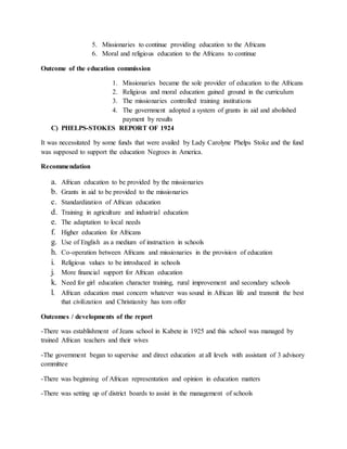 5. Missionaries to continue providing education to the Africans
6. Moral and religious education to the Africans to continue
Outcome of the education commission
1. Missionaries became the sole provider of education to the Africans
2. Religious and moral education gained ground in the curriculum
3. The missionaries controlled training institutions
4. The government adopted a system of grants in aid and abolished
payment by results
C) PHELPS-STOKES REPORT OF 1924
It was necessitated by some funds that were availed by Lady Carolyne Phelps Stoke and the fund
was supposed to support the education Negroes in America.
Recommendation
a. African education to be provided by the missionaries
b. Grants in aid to be provided to the missionaries
c. Standardization of African education
d. Training in agriculture and industrial education
e. The adaptation to local needs
f. Higher education for Africans
g. Use of English as a medium of instruction in schools
h. Co-operation between Africans and missionaries in the provision of education
i. Religious values to be introduced in schools
j. More financial support for African education
k. Need for girl education character training, rural improvement and secondary schools
l. African education must concern whatever was sound in African life and transmit the best
that civilization and Christianity has tom offer
Outcomes / developments of the report
-There was establishment of Jeans school in Kabete in 1925 and this school was managed by
trained African teachers and their wives
-The government began to supervise and direct education at all levels with assistant of 3 advisory
committee
-There was beginning of African representation and opinion in education matters
-There was setting up of district boards to assist in the management of schools
 
