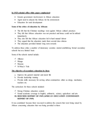 In 1925 colonial office white paper emphasized:
 Greater government involvement in African education
 Agent need to educate the African for his environment
 Education for rural development
Some of the critics of education by Africans
 The felt that the Christian teachings were against African cultural practices
 They felt that African education was not practical and hence could not be utilized
immediately
 They also felt that African education led to hard manual labour
 They argued that the education made them second class citizens
 The education provided limited long term rewards
To address these critics a number of missionary societies started establishing formal secondary
schools but on a limited basis
Some of the schools started include:
 Alliance
 Mangu
 Maseno
 St Mary’s Yala
The objective of secondary education by then:
a. Improve the general material and moral life
b. Provide leadership training
c. Provide skills necessary for serving urban communities either as clergy, mechanics,
teachers etc.
The curriculum for these schools included:
 Strong Christian education content
 Sound academic coverage in English, arithmetic, science, agriculture and arts
D) BEECHER REPORT OF 1949 (AFRICAN EDUCATION COMMISSION
REPORT OF 1949)
It was constituted because there was need to address the concern that were being raised by
African concerning education that was being provided to them
 