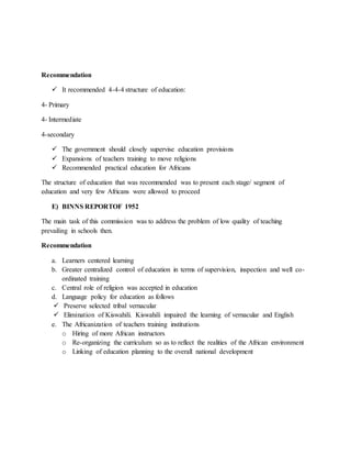 Recommendation
 It recommended 4-4-4 structure of education:
4- Primary
4- Intermediate
4-secondary
 The government should closely supervise education provisions
 Expansions of teachers training to move religions
 Recommended practical education for Africans
The structure of education that was recommended was to present each stage/ segment of
education and very few Africans were allowed to proceed
E) BINNS REPORTOF 1952
The main task of this commission was to address the problem of low quality of teaching
prevailing in schools then.
Recommendation
a. Learners centered learning
b. Greater centralized control of education in terms of supervision, inspection and well co-
ordinated training
c. Central role of religion was accepted in education
d. Language policy for education as follows
 Preserve selected tribal vernacular
 Elimination of Kiswahili. Kiswahili impaired the learning of vernacular and English
e. The Africanization of teachers training institutions
o Hiring of more African instructors
o Re-organizing the curriculum so as to reflect the realities of the African environment
o Linking of education planning to the overall national development
 