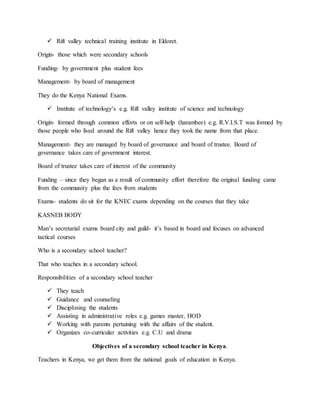  Rift valley technical training institute in Eldoret.
Origin- those which were secondary schools
Funding- by government plus student fees
Management- by board of management
They do the Kenya National Exams.
 Institute of technology’s e.g. Rift valley institute of science and technology
Origin- formed through common efforts or on self-help (harambee) e.g. R.V.I.S.T was formed by
those people who lived around the Rift valley hence they took the name from that place.
Management- they are managed by board of governance and board of trustee. Board of
governance takes care of government interest.
Board of trustee takes care of interest of the community
Funding – since they began as a result of community effort therefore the original funding came
from the community plus the fees from students
Exams- students do sit for the KNEC exams depending on the courses that they take
KASNEB BODY
Man’s secretarial exams board city and guild- it’s based in board and focuses on advanced
tactical courses
Who is a secondary school teacher?
That who teaches in a secondary school.
Responsibilities of a secondary school teacher
 They teach
 Guidance and counseling
 Disciplining the students
 Assisting in administrative roles e.g. games master, HOD
 Working with parents pertaining with the affairs of the student.
 Organizes co-curricular activities e.g. C.U and drama
Objectives of a secondary school teacher in Kenya.
Teachers in Kenya, we get them from the national goals of education in Kenya.
 