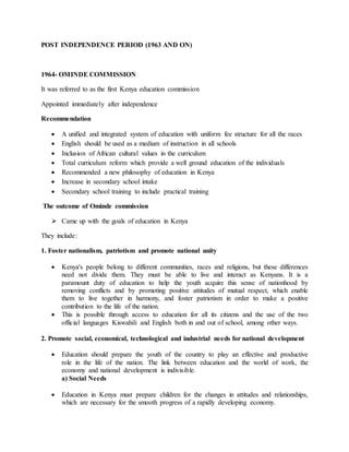 POST INDEPENDENCE PERIOD (1963 AND ON)
1964- OMINDE COMMISSION
It was referred to as the first Kenya education commission
Appointed immediately after independence
Recommendation
 A unified and integrated system of education with uniform fee structure for all the races
 English should be used as a medium of instruction in all schools
 Inclusion of African cultural values in the curriculum
 Total curriculum reform which provide a well ground education of the individuals
 Recommended a new philosophy of education in Kenya
 Increase in secondary school intake
 Secondary school training to include practical training
The outcome of Ominde commission
 Came up with the goals of education in Kenya
They include:
1. Foster nationalism, patriotism and promote national unity
 Kenya's people belong to different communities, races and religions, but these differences
need not divide them. They must be able to live and interact as Kenyans. It is a
paramount duty of education to help the youth acquire this sense of nationhood by
removing conflicts and by promoting positive attitudes of mutual respect, which enable
them to live together in harmony, and foster patriotism in order to make a positive
contribution to the life of the nation.
 This is possible through access to education for all its citizens and the use of the two
official languages Kiswahili and English both in and out of school, among other ways.
2. Promote social, economical, technological and industrial needs for national development
 Education should prepare the youth of the country to play an effective and productive
role in the life of the nation. The link between education and the world of work, the
economy and national development is indivisible.
a) Social Needs
 Education in Kenya must prepare children for the changes in attitudes and relationships,
which are necessary for the smooth progress of a rapidly developing economy.
 
