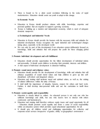  There is bound to be a silent social revolution following in the wake of rapid
modernization. Education should assist our youth to adapt to this change.
b) Economic Needs
 Education in Kenya should produce citizens with skills, knowledge, expertise and
personal qualities that are required to support a growing economy.
 Kenya is building up a modem and independent economy, which is need of adequate
domestic manpower.
c) Technological and Industrial Needs
 Education in Kenya should provide the learners with the necessary skills and attitudes for
industrial development. Kenya recognizes the rapid industrial and technological changes
taking place, especially in the developed world.
 We can only be part of this development if our education system deliberately focused on
knowledge, skills and attitudes that will prepare the youth for these changing global
trends.
3. Promote individual development and self- fulfillment
 Education should provide opportunities for the fullest development of individual talents
and personality. It should assist children to develop their potential, interests and abilities.
 A vital aspect of individual development is character building.
4. Promote sound moral and religious values
 Education should provide for the development of knowledge, skills and attitudes that will
enhance acquisition of sound moral values and help children to grow up into self-
disciplined, self-reliant and integrated citizens.
 Education and training shall inculcate moral and spiritual values, as well as, the valuing
of cultural differences within the unity of Kenya.
 It shall instill the importance of integrity, honesty, respect for others and hard work.
Further, it shall develop inter-personal skills and use the curriculum to instill these
values.
5. Promote social equality and responsibility
 Education is closely linked to culture. An educated person is not only one who has
sufficient knowledge and skills, but one who knows how to interact with others
courteously and harmoniously.
 Education and training shall therefore embrace equity issues and equal opportunity for all
- Education should promote social equality and foster a sense of social responsibility
within an education system which provides equal educational opportunities for all.
 It should give all children varied and challenging opportunities for collective and
corporate social services irrespective of gender, ability or geographical environment -
 