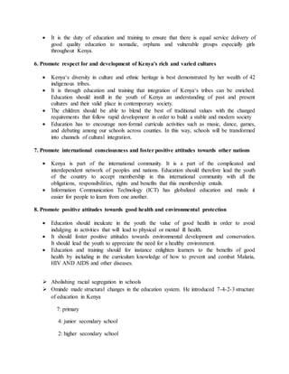  It is the duty of education and training to ensure that there is equal service delivery of
good quality education to nomadic, orphans and vulnerable groups especially girls
throughout Kenya.
6. Promote respect for and development of Kenya's rich and varied cultures
 Kenya‘s diversity in culture and ethnic heritage is best demonstrated by her wealth of 42
indigenous tribes.
 It is through education and training that integration of Kenya‘s tribes can be enriched.
Education should instill in the youth of Kenya an understanding of past and present
cultures and their valid place in contemporary society.
 The children should be able to blend the best of traditional values with the changed
requirements that follow rapid development in order to build a stable and modem society
 Education has to encourage non-formal curricula activities such as music, dance, games,
and debating among our schools across counties. In this way, schools will be transformed
into channels of cultural integration.
7. Promote international consciousness and foster positive attitudes towards other nations
 Kenya is part of the international community. It is a part of the complicated and
interdependent network of peoples and nations. Education should therefore lead the youth
of the country to accept membership in this international community with all the
obligations, responsibilities, rights and benefits that this membership entails.
 Information Communication Technology (ICT) has globalized education and made it
easier for people to learn from one another.
8. Promote positive attitudes towards good health and environmental protection
 Education should inculcate in the youth the value of good health in order to avoid
indulging in activities that will lead to physical or mental ill health.
 It should foster positive attitudes towards environmental development and conservation.
It should lead the youth to appreciate the need for a healthy environment.
 Education and training should for instance enlighten learners to the benefits of good
health by including in the curriculum knowledge of how to prevent and combat Malaria,
HIV AND AIDS and other diseases.
 Abolishing racial segregation in schools
 Ominde made structural changes in the education system. He introduced 7-4-2-3 structure
of education in Kenya
7: primary
4: junior secondary school
2: higher secondary school
 