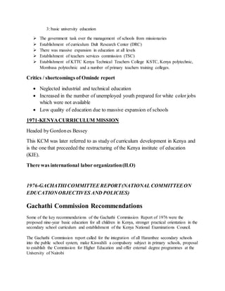 3: basic university education
 The government task over the management of schools from missionaries
 Establishment of curriculum Dult Research Center (DRC)
 There was massive expansion in education at all levels
 Establishment of teachers services commission (TSC)
 Establishment of KTTC Kenya Technical Teachers College KSTC, Kenya polytechnic,
Mombasa polytechnic and a number of primary teachers training colleges.
Critics / shortcomings of Ominde report
 Neglected industrial and technical education
 Increased in the number of unemployed youth prepared for white color jobs
which were not available
 Low quality of education due to massive expansion of schools
1971-KENYACURRICULUM MISSION
Headed by Gordones Bessey
This KCM was later referred to as study of curriculum development in Kenya and
is the one that preceeded the restructuring of the Kenya institute of education
(KIE).
There was international labor organization(ILO)
1976-GACHATHICOMMITTEEREPORT(NATIONAL COMMITTEEON
EDUCATIONOBJECTIVES AND POLICIES)
Gachathi Commission Recommendations
Some of the key recommendations of the Gachathi Commission Report of 1976 were the
proposed nine-year basic education for all children in Kenya, stronger practical orientation in the
secondary school curriculum and establishment of the Kenya National Examinations Council.
The Gachathi Commission report called for the integration of all Harambee secondary schools
into the public school system, make Kiswahili a compulsory subject in primary schools, proposal
to establish the Commission for Higher Education and offer external degree programmes at the
University of Nairobi
 