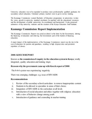 University education was to be expanded to produce more professionally qualiﬁed graduates for
secondary school education. Untrained primary teachers were to get in service training.
The Kamunge Commission wanted Bachelor of Education programmes in universities to take
five years, growth in university standard enrolment be matched with the educational resources
and the development of public universities be coordinated and harmonized. It also proposed
admission of day university students and the creation of the Kenya Education Staff Institute.
Kamunge Commission Report Implementation
The Kamunge Commission Report was acted on almost to the letter by the Government, altering
the financing of education and relieving the Government part of the burden of ﬁnancing
education.
A major impact of the implementation of the Kamunge Commission report was the rise in the
cost of education for parents and guardians, resulting in high dropout rates and persistent
repetition of classes.
2000-KOECHREPORT
Known as the commissionof enquiry in the education system in Kenya; totally
integrated, quality education and training triqet.
Reasonswhy the government came up with Koech report of 2000
The 8-4-4 system was experiencing negativity
There was emerging challenges e.g. issue of HIV/AIDS
Recommendations
i. Review of the secondary schoolcurriculum to remove inappropriate content
ii. Students to be allowed to specialize in areas of their choice
iii. Integration of HIV/AIDS in the curriculum at all levels
iv. Introduction of social education and ethics together with religious education
with a view of behavior change among youth
v. Introduction of guidance and counseling in teacher training
 