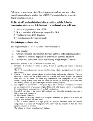 N/B the recommendation of the Koech report was made government policy
through sessional paper number One of 2005. The paper is known as a policy
frame work for education
QUIZ: identify and explain three influences of eachof the following
documents on the current 8-4-5 secondaryschoolcurriculum in Kenya.
1. Sessional paper number one of 2005
2. New constitution which was promulgated in 2010
3. The Kenya vision 2030 document
4. The millennium development goals
The 8-4-4 system of education
The major elements of 8-4-4 system of education include;
i. New structure
ii. Greater orientation of curriculum towards technical and practical education
iii. The removal of undue emphasis on examination centered education .
iv. A diversified curriculum which was offering a large range of subjects
The essential elements of the 8-4-4 system of education are;
i. Structure – it comprises of 8 years in primary, 4 years in secondary and 4 years of university
education.
The 8-4-4 system of education was expected to ensure effective participation of the youth in
development.
ii. Content – there was a greater oriented towards technical and practical education. This was
expected to ensure that the school leavers at all levels have some scientific and practical
skills that can be utilized for either way employment, self employment or for further
training. Primary school leaver who are unable to proceed to secondary school can enter
craft training centres and proceed to higher technical training institutes.
iii. Less-emphasis on examinations – the system lays a lot of emphasis a continuous assessment
as an integral aspect of evaluation. Pupils abilities and achievements was to be determined
by both continuous assessment as well as final examinations.
iv. Diversified curriculum – the system laid emphasis on a diversified curriculum that was to
offer a wide range of subjects.
a) The Primary Education
It was aimed at providing children with adequate intellectual and practical skills useful for
living in both the urban and rural areas.
It was to expose children to a high quality and relevant curriculum which will enhance
competence in a variety of development tasks and benefit the majority of them for whom
primary education is terminal.
The subjects in primary school currently include:
 