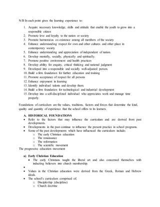 N/B In each point gives the learning experience to:
1. Acquire necessary knowledge, skills and attitude that enable the youth to grow into a
responsible citizen
2. Promote love and loyalty to the nation or society
3. Promote harmonious co-existence among all members of the society
4. Enhance understanding respect for own and other cultures and other place in
contemporary society
5. Enhance understanding and appreciation of independent of nation.
6. Develop mentally, socially, physically and spiritually.
7. Promote positive environment and health practices
8. Develop ability for enquiry, critical thinking and national judgment
9. Developed into a responsible and socially well-adjusted person.
10. Build a firm foundation for further education and training
11. Promote acceptance of respect for all persons
12. Enhance enjoyment in learning
13. Identify individual talents and develop them.
14. Build a firm foundation for technological and industrial development
15. Develop into a self-disciplined individual who appreciates work and manage time
properly
Foundations of curriculum are the values, traditions, factors and forces that determine the kind,
quality and quantity of experience that the school offers to its learners.
A. HISTORICAL FOUNDATIONS
 Refer to the factors that may influence the curriculum and are derived from past
developments.
 Developments in the past continue to influence the present practice in school programs.
 Some of the past developments which have influenced the curriculum include;
o The early Christian education
o The renaissance
o The reformation
o The scientific movement
The progressive education movement
a) Early Christian Education
 The early Christians taught the liberal art and also concerned themselves with
inducting believers into church membership.

 Values in the Christian education were derived from the Greek, Roman and Hebrew
ideals.
 The school’s curriculum comprised of;
o Discipleship (discipline)
o Church doctrine
 