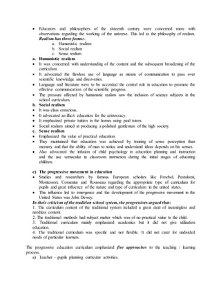  Educators and philosophers of the sixteenth century were concerned more with
observations regarding the working of the universe. This led to the philosophy of realism.
Realism has three forms:-
a. Humanistic realism
b. Social realism
c. Sense realism
a. Humanistic realism
 It was concerned with understanding of the content and the subsequent broadening of the
curriculum.
 It advocated the flawless use of language as means of communication to pass over
scientific knowledge and discoveries.
 Language and literature were to be accorded the central role in education to promote the
effective communication of the scientific progress.
 The pressure affected by humanistic realists saw the inclusion of science subjects in the
school curriculum.
b. Social realism
 It was class conscious.
 It advocated an illicit education for the aristocracy.
 It emphasized private tuition in the homes using paid tutors.
 Social realism aimed at producing a polished gentleman of the high society.
c. Sense realism
 Emphasized the value of practical education.
 They maintained that education was achieved by training of sense perception than
memory and that the ability of man to notice and understand ideas depends on his senses.
 Also advocated the infusion of child psychology in education planning and instruction
and the use vernacular in classroom instruction during the initial stages of educating
children.
e) The progressive movement in education
 Studies and researchers by famous European scholars like Froebel, Pestalozzi,
Montessori, Comenius and Rousseau regarding the appropriate type of curriculum for
pupils and great influence of the nature and type of curriculum in the united states.
 This influence led to emergence and the development of the progressive movement in the
United States was John Dewey.
In their criticism of the tradition school system, the progressives argued that:
1. The curriculum content of the traditional system included a great deal of meaningless and
needless content.
2. The traditional methods had subject matter which was of no practical value to the child.
3. Traditional curriculum mainly emphasized academics but it did not give utilization
education.
4. The traditional curriculum was specific and not flexible. It did not cater for undivided
needs of particular learners.
The progressive education curriculum emphasized five approaches to the teaching / learning
process.
a) Teacher – pupils planning curricular activities.
 
