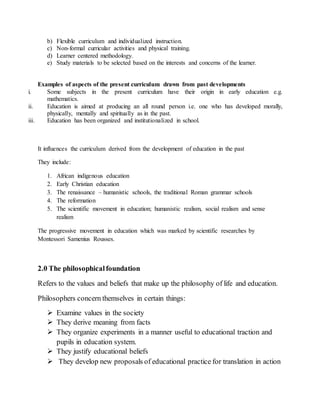 b) Flexible curriculum and individualized instruction.
c) Non-formal curricular activities and physical training.
d) Learner centered methodology.
e) Study materials to be selected based on the interests and concerns of the learner.
Examples of aspects of the present curriculum drawn from past developments
i. Some subjects in the present curriculum have their origin in early education e.g.
mathematics.
ii. Education is aimed at producing an all round person i.e. one who has developed morally,
physically, mentally and spiritually as in the past.
iii. Education has been organized and institutionalized in school.
It influences the curriculum derived from the development of education in the past
They include:
1. African indigenous education
2. Early Christian education
3. The renaissance – humanistic schools, the traditional Roman grammar schools
4. The reformation
5. The scientific movement in education; humanistic realism, social realism and sense
realism
The progressive movement in education which was marked by scientific researches by
Montessori Samenius Rousses.
2.0 The philosophicalfoundation
Refers to the values and beliefs that make up the philosophy of life and education.
Philosophers concern themselves in certain things:
 Examine values in the society
 They derive meaning from facts
 They organize experiments in a manner useful to educational traction and
pupils in education system.
 They justify educational beliefs
 They develop new proposals of educational practice for translation in action
 