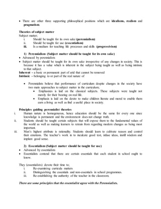  There are other three supporting philosophical positions which are idealisms, realism and
pragmatism.
Theories of subject matter
Subject matter;
i. Should be taught for its own sake (perennialism)
ii. Should be taught for use (essentialism)
iii. Is a medium for teaching life processes and skills (progressivism)
1) Perennialism (Subject matter should be taught for its own sake)
 Advanced by perennialists
 Subject matter should be taught for its own sake irrespective of any changes in society. This is
because it has a value which is inherent in the subject being taught as well as being intrinsic
to that subject.
Inherent – a basic or permanent part of arid that cannot be removed
Intrinsic – belonging to or part of the real nature of
 Perennialists believe that performance of curriculum despite changes in the society have
two main approaches to subject matter in the curriculum;
 Emphasizes is laid on the classical subjects. These subjects were taught not
merely for their bearing on real life.
 Emphasis is laid on the desire to make children literate and moral to enable them
earn a living as well as find a useful place in society.
Principles guiding perennialist theories
i. Human nature is homogeneous, hence education should be the same for every one since
knowledge is permanent and the environment does not change truth.
ii. Students should be taught certain subjects that will expose them to the fundamental values of
the world as well as making learners to retrain from regarding modern changes as being most
important.
iii. Man’s highest attribute is rationality. Students should learn to cultivate reason and control
their emotions. The teacher’s work in to inculcate good test, infuse ideas, instill wisdom and
implant good sense.
2) Essentialism (Subject matter should be taught for use)
 Advanced by essentialists
 Essentialists contend that there are certain essentials that each student in school ought to
know.
They (essentialists) devote their time to;
i. Re-examining curricula matters
ii. Distinguishing the essentials and non-essentials in school programmes.
iii. Re-establishing the authority of the teacher in the classroom.
There are some principles that the essentialist agree with the Perennialists.
 